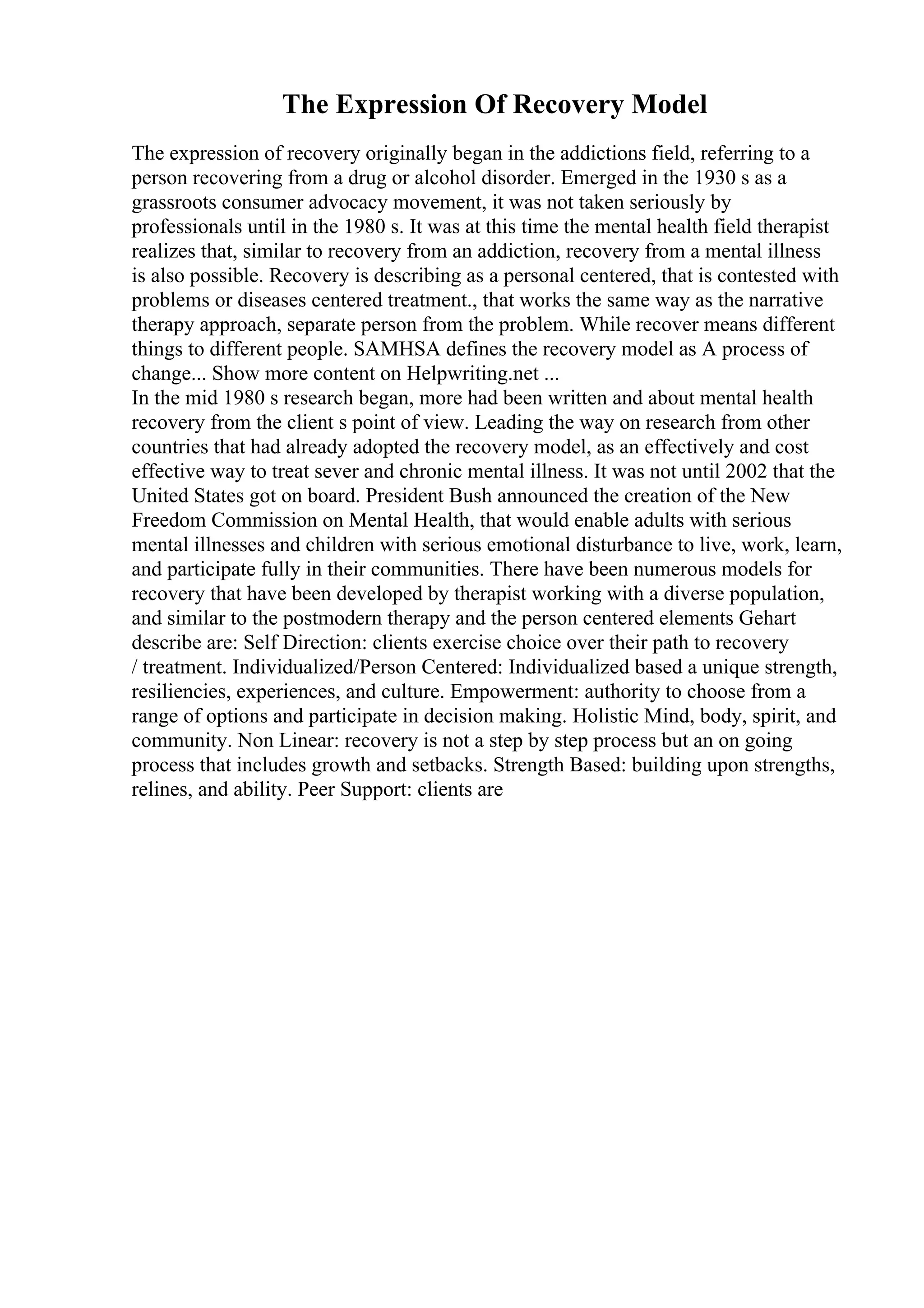 The Expression Of Recovery Model
The expression of recovery originally began in the addictions field, referring to a
person recovering from a drug or alcohol disorder. Emerged in the 1930 s as a
grassroots consumer advocacy movement, it was not taken seriously by
professionals until in the 1980 s. It was at this time the mental health field therapist
realizes that, similar to recovery from an addiction, recovery from a mental illness
is also possible. Recovery is describing as a personal centered, that is contested with
problems or diseases centered treatment., that works the same way as the narrative
therapy approach, separate person from the problem. While recover means different
things to different people. SAMHSA defines the recovery model as A process of
change... Show more content on Helpwriting.net ...
In the mid 1980 s research began, more had been written and about mental health
recovery from the client s point of view. Leading the way on research from other
countries that had already adopted the recovery model, as an effectively and cost
effective way to treat sever and chronic mental illness. It was not until 2002 that the
United States got on board. President Bush announced the creation of the New
Freedom Commission on Mental Health, that would enable adults with serious
mental illnesses and children with serious emotional disturbance to live, work, learn,
and participate fully in their communities. There have been numerous models for
recovery that have been developed by therapist working with a diverse population,
and similar to the postmodern therapy and the person centered elements Gehart
describe are: Self Direction: clients exercise choice over their path to recovery
/ treatment. Individualized/Person Centered: Individualized based a unique strength,
resiliencies, experiences, and culture. Empowerment: authority to choose from a
range of options and participate in decision making. Holistic Mind, body, spirit, and
community. Non Linear: recovery is not a step by step process but an on going
process that includes growth and setbacks. Strength Based: building upon strengths,
relines, and ability. Peer Support: clients are
 