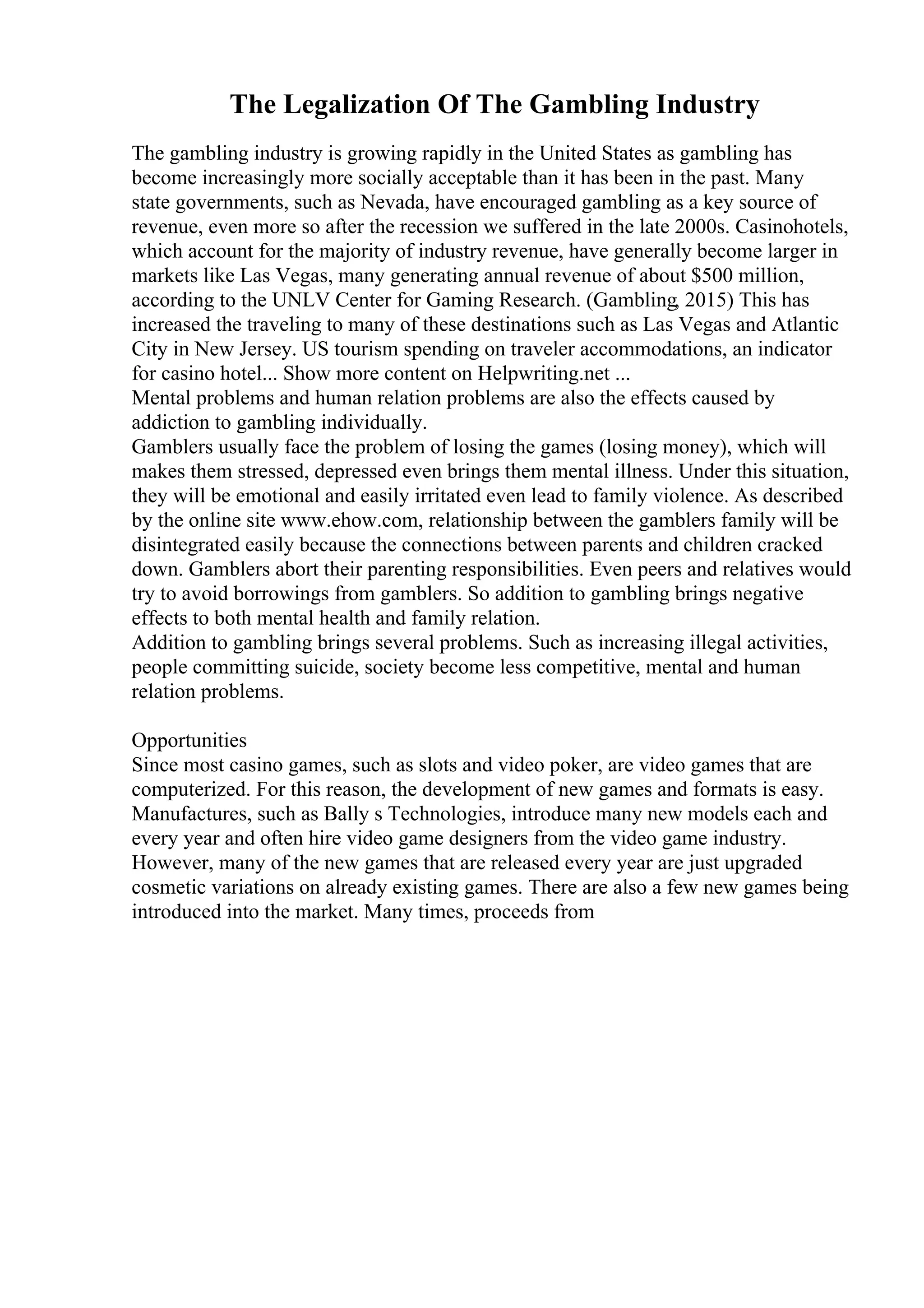 The Legalization Of The Gambling Industry
The gambling industry is growing rapidly in the United States as gambling has
become increasingly more socially acceptable than it has been in the past. Many
state governments, such as Nevada, have encouraged gambling as a key source of
revenue, even more so after the recession we suffered in the late 2000s. Casinohotels,
which account for the majority of industry revenue, have generally become larger in
markets like Las Vegas, many generating annual revenue of about $500 million,
according to the UNLV Center for Gaming Research. (Gambling, 2015) This has
increased the traveling to many of these destinations such as Las Vegas and Atlantic
City in New Jersey. US tourism spending on traveler accommodations, an indicator
for casino hotel... Show more content on Helpwriting.net ...
Mental problems and human relation problems are also the effects caused by
addiction to gambling individually.
Gamblers usually face the problem of losing the games (losing money), which will
makes them stressed, depressed even brings them mental illness. Under this situation,
they will be emotional and easily irritated even lead to family violence. As described
by the online site www.ehow.com, relationship between the gamblers family will be
disintegrated easily because the connections between parents and children cracked
down. Gamblers abort their parenting responsibilities. Even peers and relatives would
try to avoid borrowings from gamblers. So addition to gambling brings negative
effects to both mental health and family relation.
Addition to gambling brings several problems. Such as increasing illegal activities,
people committing suicide, society become less competitive, mental and human
relation problems.
Opportunities
Since most casino games, such as slots and video poker, are video games that are
computerized. For this reason, the development of new games and formats is easy.
Manufactures, such as Bally s Technologies, introduce many new models each and
every year and often hire video game designers from the video game industry.
However, many of the new games that are released every year are just upgraded
cosmetic variations on already existing games. There are also a few new games being
introduced into the market. Many times, proceeds from
 