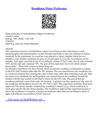 Woodlouse Water Preference
Water preference of Armadillidium Vulgare (woodlouse)
Charlie Cortina
Biology 1407, Miller, 7:40–9:40
7/28/2015
Sarah hug, Asim Ali, Edram Mubasher
Abstract
This experiment tests how Armadillidium vulgare (wood lice) use their subcutaneous touch,
thermoreceptors and chemoreceptors on their antennae and limbs to sense any airborne or surface
chemicals. In this experiment, ten wood lice were placed in a choice chamber which has two
chambers; each chamber contained one piece of circular paper to cover the circumference of the
chamber. Each paper consisted of one of two different variants of NaCl water, the left side contained
0.9% and the right side contained 10%. The goal of this experiment was to test which solution
attracted the ... Show more content on Helpwriting.net ...
An alternative hypothesis was them formed which was that the woodlouse would prefer to migrate
to the 0.9% NaCl solution rather than the 10% solution. This was stated because the woodlouse live
in a moist environment thus meaning the water is fresh water rather than containing much salt. After
the results were calculated, the null hypothesis was rejected because the woodlouse favored the
solution with the least amount of salt (NaCl) which was the 0.9% side. This proved that the
woodlouse preferred a more fresh water environment. A question was then raised as to why some of
the woodlouse still decided to travel to the 10% NaCl water? This experiment could have been more
improved if the choice chamber contained the woodlouse's natural habitat which would to be to
insert grass and dirt into the choice chamber. This would have improved the experiment because it
allows the woodlouse to recognize a familiar environment rather than just travelling to a piece of
paper with different concentration of NaCl water on
... Get more on HelpWriting.net ...
 