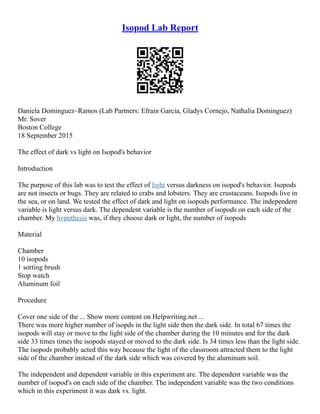 Isopod Lab Report
Daniela Dominguez–Ramos (Lab Partners: Efrain Garcia, Gladys Cornejo, Nathalia Dominguez)
Mr. Sover
Boston College
18 September 2015
The effect of dark vs light on Isopod's behavior
Introduction
The purpose of this lab was to test the effect of light versus darkness on isopod's behavior. Isopods
are not insects or bugs. They are related to crabs and lobsters. They are crustaceans. Isopods live in
the sea, or on land. We tested the effect of dark and light on isopods performance. The independent
variable is light versus dark. The dependent variable is the number of isopods on each side of the
chamber. My hypothesis was, if they choose dark or light, the number of isopods
Material
Chamber
10 isopods
1 sorting brush
Stop watch
Aluminum foil
Procedure
Cover one side of the ... Show more content on Helpwriting.net ...
There was more higher number of isopds in the light side then the dark side. In total 67 times the
isopods will stay or move to the light side of the chamber during the 10 minutes and for the dark
side 33 times times the isopods stayed or moved to the dark side. Is 34 times less than the light side.
The isopods probably acted this way because the light of the classroom attracted them to the light
side of the chamber instead of the dark side which was covered by the aluminum soil.
The independent and dependent variable in this experiment are. The dependent variable was the
number of isopod's on each side of the chamber. The independent variable was the two conditions
which in this experiment it was dark vs. light.
 