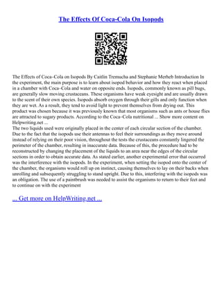 The Effects Of Coca-Cola On Isopods
The Effects of Coca–Cola on Isopods By Caitlin Tremucha and Stephanie Merheb Introduction In
the experiment, the main purpose is to learn about isopod behavior and how they react when placed
in a chamber with Coca–Cola and water on opposite ends. Isopods, commonly known as pill bugs,
are generally slow moving crustaceans. These organisms have weak eyesight and are usually drawn
to the scent of their own species. Isopods absorb oxygen through their gills and only function when
they are wet. As a result, they tend to avoid light to prevent themselves from drying out. This
product was chosen because it was previously known that most organisms such as ants or house flies
are attracted to sugary products. According to the Coca–Cola nutritional ... Show more content on
Helpwriting.net ...
The two liquids used were originally placed in the center of each circular section of the chamber.
Due to the fact that the isopods use their antennas to feel their surroundings as they move around
instead of relying on their poor vision, throughout the tests the crustaceans constantly lingered the
perimeter of the chamber, resulting in inaccurate data. Because of this, the procedure had to be
reconstructed by changing the placement of the liquids to an area near the edges of the circular
sections in order to obtain accurate data. As stated earlier, another experimental error that occurred
was the interference with the isopods. In the experiment, when setting the isopod onto the center of
the chamber, the organisms would roll up on instinct, causing themselves to lay on their backs when
unrolling and subsequently struggling to stand upright. Due to this, interfering with the isopods was
an obligation. The use of a paintbrush was needed to assist the organisms to return to their feet and
to continue on with the experiment
... Get more on HelpWriting.net ...
 