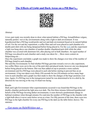 The Effects of Light and Dark Areas on a Pill Bug's...
Abstract
A two–part study was recently done to show what natural habitat a Pill bug, Armadillidium vulgare,
naturally prefers: wet or dry environments along with a light or dark environment. It was
hypothesized that a Pill bug would prefer and wet and dark environment based on its natural habitat
of soil. For the wet and dry experiment, a coffee filter and soil were placed in each chamber of a
double petri dish with one being dampened before being placed in. For the light and dry experiment
a light was hung above one chamber of another double–chambered petri dish while the other
chamber was covered with aluminum foil, after placing soil in both chambers. An equal number of
Pill bugs was placed in each chamber and a study was taken for ... Show more content on
Helpwriting.net ...
Once the experiment concluded, a graph was made to show the changes over time of the number of
Pill bugs found in each chamber.
Wet and Dry Environments To find whether Pill bugs gravitate toward a wet or a dry experiment,
two coffee filters were cut to the size of the petri dish and placed inside, however one was dampened
before being placed on the bottom. Dirt was then added on top to promote a more realistic
environment and five Pill bugs were placed in each side before starting to prevent bias on an
environment. A log was taken every thirty (30) seconds for ten (10) minutes on how many bugs
were in each chamber and a graph was then made to show the changes of the bugs' positions over
time. Again, if a Pill bug was in the transgression tunnel he was determined to be in a dish by the
direction he was moving or the way it's head was facing.
Results
Dark and Light Environment After experimentation occurred it was found that Pill bugs in the
double–chamber preferred the light area over dark. The first three minutes followed hypothesized
beliefs of the Pill bugs favoring darker environments; it soon showed a predominant change in
habitual residence when through minutes five and nine the number of Pill bugs in the chamber with
a light bulb above it never came below seven at a time. For fifty percent of the time, there were two
Pill bugs in the light chamber for every one Pill bug in the dark (as the table below shows). The
statistics
... Get more on HelpWriting.net ...
 