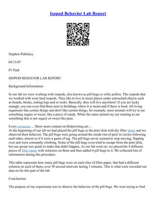 Isopod Behavior Lab Report
Stephen Pidliskey
09/15/07
P1 Park
ISOPOD BEHAVIOR LAB REPORT
Background Information:
In our lab we were working with isopods, also known as pill bugs or rollie pollies. The isopods that
we worked with were land isopods. They like to live in moist places under untouched objects such
as boards, bricks, rotting logs and or rocks. Basically, they will live anywhere! If you are lucky
enough, you can even find them next to buildings where it is moist and if there is food. All living
organisms like certain things and don't like certain things, for example; most animals will try to eat
something sugary or sweet, like a piece of candy. While the same animal my not wanting to eat
something that is not sugary or sweet like peas.
Every organism ... Show more content on Helpwriting.net ...
At the beginning of our lab we had placed the pill bugs in the petri dish with dry filter paper and we
observed their behavior. The pill bugs were going around the inside rim of petri in circles following
each other, almost as if it were a game of tag. The pill bugs never seemed to stop moving, flipping
over and were constantly climbing. Some of the pill bugs even tried to escape from the petri dish,
but our group was quick to make that didn't happen. As our lab went on, we placed the 4 different
pieces of filter paper with solutions on them and then added 4 pill bugs to it. We collected lots of
information during this procedure.
This table represents how many pill bugs were on each slice of filter paper, that had a different
solution on each of them, over 30 second intervals lasting 5 minutes. This is what were recorded our
data on for this part of the lab.
Conclusions:
The purpose of our experiment was to observe the behavior of the pill bugs. We were trying to find
 