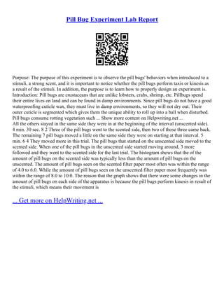 Pill Bug Experiment Lab Report
Purpose: The purpose of this experiment is to observe the pill bugs' behaviors when introduced to a
stimuli, a strong scent, and it is important to notice whether the pill bugs perform taxis or kinesis as
a result of the stimuli. In addition, the purpose is to learn how to properly design an experiment is.
Introduction: Pill bugs are crustaceans that are unlike lobsters, crabs, shrimp, etc. Pillbugs spend
their entire lives on land and can be found in damp environments. Since pill bugs do not have a good
waterproofing cuticle wax, they must live in damp environments, so they will not dry out. Their
outer cuticle is segmented which gives them the unique ability to roll up into a ball when disturbed.
Pill bugs consume rotting vegetation such ... Show more content on Helpwriting.net ...
All the others stayed in the same side they were in at the beginning of the interval (unscented side).
4 min. 30 sec. 8 2 Three of the pill bugs went to the scented side, then two of those three came back.
The remaining 7 pill bugs moved a little on the same side they were on starting at that interval. 5
min. 6 4 They moved more in this trial. The pill bugs that started on the unscented side moved to the
scented side. When one of the pill bugs in the unscented side started moving around, 3 more
followed and they went to the scented side for the last trial. The histogram shows that the of the
amount of pill bugs on the scented side was typically less than the amount of pill bugs on the
unscented. The amount of pill bugs seen on the scented filter paper most often was within the range
of 4.0 to 6.0. While the amount of pill bugs seen on the unscented filter paper most frequently was
within the range of 8.0 to 10.0. The reason that the graph shows that there were some changes in the
amount of pill bugs on each side of the apparatus is because the pill bugs perform kinesis in result of
the stimuli, which means their movement is
... Get more on HelpWriting.net ...
 