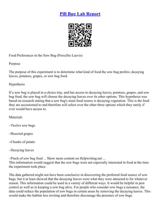 Pill Bug Lab Report
Food Preferences in the Sow Bug (Porcellio Laevis)
Purpose
The purpose of this experiment is to determine what kind of food the sow bug prefers; decaying
leaves, potatoes, grapes, or sow bug food.
Hypothesis
If a sow bug is placed in a choice tray, and has access to decaying leaves, potatoes, grapes, and sow
bug food, the sow bug will choose the decaying leaves over its other options. This hypothesis was
based on research stating that a sow bug's main food source is decaying vegetation. This is the food
they are accustomed to and therefore will select over the other three options which they rarely if
ever would have access to.
Materials
–Twelve sow bugs
–Bisected grapes
–Chunks of potato
–Decaying leaves
–Pinch of sow bug food ... Show more content on Helpwriting.net ...
This information would suggest that the sow bugs were not especially interested in food at the time
the experiment took place.
The data gathered might not have been conclusive in discovering the preferred food source of sow
bugs, but it at least showed that the decaying leaves were what they were attracted to for whatever
reason. This information could be used in a variety of different ways. It would be helpful in pest
control as well as in keeping a sow bug alive. For people who consider sow bugs a nuisance, the
data could reduce the population of sow bugs in certain areas by removing the decaying leaves. This
would make the habitat less inviting and therefore discourage the presence of sow bugs.
 