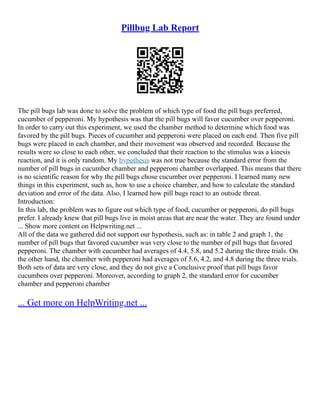 Pillbug Lab Report
The pill bugs lab was done to solve the problem of which type of food the pill bugs preferred,
cucumber of pepperoni. My hypothesis was that the pill bugs will favor cucumber over pepperoni.
In order to carry out this experiment, we used the chamber method to determine which food was
favored by the pill bugs. Pieces of cucumber and pepperoni were placed on each end. Then five pill
bugs were placed in each chamber, and their movement was observed and recorded. Because the
results were so close to each other, we concluded that their reaction to the stimulus was a kinesis
reaction, and it is only random. My hypothesis was not true because the standard error from the
number of pill bugs in cucumber chamber and pepperoni chamber overlapped. This means that there
is no scientific reason for why the pill bugs chose cucumber over pepperoni. I learned many new
things in this experiment, such as, how to use a choice chamber, and how to calculate the standard
deviation and error of the data. Also, I learned how pill bugs react to an outside threat.
Introduction:
In this lab, the problem was to figure out which type of food, cucumber or pepperoni, do pill bugs
prefer. I already knew that pill bugs live in moist areas that are near the water. They are found under
... Show more content on Helpwriting.net ...
All of the data we gathered did not support our hypothesis, such as: in table 2 and graph 1, the
number of pill bugs that favored cucumber was very close to the number of pill bugs that favored
pepperoni. The chamber with cucumber had averages of 4.4, 5.8, and 5.2 during the three trials. On
the other hand, the chamber with pepperoni had averages of 5.6, 4.2, and 4.8 during the three trials.
Both sets of data are very close, and they do not give a Conclusive proof that pill bugs favor
cucumbers over pepperoni. Moreover, according to graph 2, the standard error for cucumber
chamber and pepperoni chamber
... Get more on HelpWriting.net ...
 