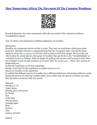How Temperature Affects The Movement Of The Common Woodlouse
Research Question: How does temperature affect the movement of the common woodlouse,
Armadillidium vulgare
Aim: To observe the preferences of habitat temperature of woodlice
Information
Woodlice are crustaceans and are similar to crabs. They have an exoskeleton which gives them
protection. Woodlice also have a segmented body that has 14 separate limbs. Having this many
segments allows the woodlouse to curl into a ball to protect itself from danger. However this can
only be done by certain species. One genus of woodlice that can do this is the "Armadillidiidae" or
commonly known as Pillbugs. When in danger the pillbug rolls up into a ball to protect itself. Once
out of danger it unravels and continues on as usual. How the temperature ... Show more content on
Helpwriting.net ...
So that the experiment is not time consuming
Setting a time limit for the experiment as maybe an hour or two.
Species of woodlice in the experiment
It could be that different species of woodlice have different preferences and produce different results
During the process of selecting woodlice make sure to order only one species or if there are many,
then sort them out and use only one species
Materials
Woodlice 5–10
4 petri dishes
Heating pad or microwave
Ice bucket
Soil
A flat table
Thermometers
cartridge paper
Ruler
Scissors
Glue
4 pieces of Cloth
Method
 