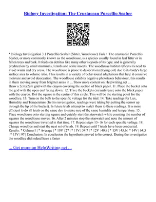 Biology Investigation: The Crustacean Porcellio Scaber
* Biology Investigation 3.1 Porcellio Scaber (Slater, Woodlouse) Task 1 The crustacean Porcellio
Scaber, or more commonly known as the woodlouse, is a species usually found in leaf litter or in
fallen trees and bark. It feeds on detritus like many other isopods of its type, and is generally
predated on by small mammals, lizards and some insects. The woodlouse habitat reflects its need to
avoid warm and dry areas. The woodlouse is prone to desiccation (drying out) due to its body's large
surface area to volume ratio. This results in a variety of behavioural adaptations that help it conserve
moisture and avoid desiccation. The woodlouse exhibits negative phototaxes behaviour, this results
in them moving away from brighter areas in ... Show more content on Helpwriting.net ...
Draw a 2cmx2cm grid with the crayon covering the section of black paper. 11. Place the bucket onto
the grid with the open end facing down. 12. Trace the buckets circumference onto the black paper
with the crayon. Dot the square in the centre of this circle. This will be the starting point for the
woodlice. 13. Turn on the bulb to the specific voltage for the trial. 14. Take readings for Lux,
Humidity and Temperature (In this investigation, readings were taking by putting the sensor up
through the lip of the bucket). In future trials attempt to match them to these readings. It is more
efficient to do all trials on the same day to make sure of the same humidity and temperature. 15.
Place woodlouse onto starting square and quickly start the stopwatch while counting the number of
squares the woodlouse moves. 16. After 2 minutes stop the stopwatch and note the amount of
squares the woodlouse travelled in that time. 17. Repeat steps 13–16 for each specific voltage. 18.
Change woodlice and start the next set of trials. 19. Repeat until 7 trials have been conducted.
Results: * Column1 | * Average | * 10V | 27 | * 11V | 34.7 | * 12V | 40.9 | * 13V | 45.6 | * 14V | 64.3
| * 15V | 97 | Conclusion: In conclusion the hypothesis proved to be correct. During the investigation
the woodlice did indeed have a faster
... Get more on HelpWriting.net ...
 
