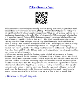 Pillbug Research Paper
Introduction Armadillidium vulgare commonly known as pillbug is an isopod, a type of non–insect
arthropod also known terrestrial crustacean. (Pillbug – Armadillidium Vulgare). The pillbugs roll
into a pill form when threatened hence the name pillbug. Pillbugs are active during night but can be
found during the day in the soil or under debris or between rocks. Pillbugs can reach a length of up
to 18 mm when matured (Capinera, 2001). In this experiment, I investigated whether pillbugs are
attracted towards a specific or different food types? I think this is a significant question because
knowing what type of food pillbugs consume is very helpful in studying the characteristics and
nature of pillbugs. What lead me in asking this question is that I was studying the nature of pillbugs
and found that pillbugs feed on decomposing materials, and I thought what if decomposing
materials were removed, what food the pillbugs would consume. To find this out, I set up behavior
observation chamber (BOC) with 3 different foods; carrot, kale and tuna. I was interested in ... Show
more content on Helpwriting.net ...
of pillbugs were attracted towards the chamber with the kale in it when compared to the other
chambers. My hypothesis that the greater no. of pillbugs will end in the tuna chamber was rejected
based on findings. One observation that I noticed was, the pillbugs were interested in kale because it
gave them a surface to hide under. Once the pillbugs were in the kale chamber, they directly went
under the kale and stayed there. One thing I could've done better with the experiment was break the
kale into smaller bits so that the pillbugs had no chance of hiding underneath it. Another factor to
consider was, the amount of light that was present during the experiment, pillbugs are nocturnal,
which means that they are active night. If this experiment were to be retested, I would strongly
suggest to use the same size bits of food and for the test to be done at night or a much darker
... Get more on HelpWriting.net ...
 