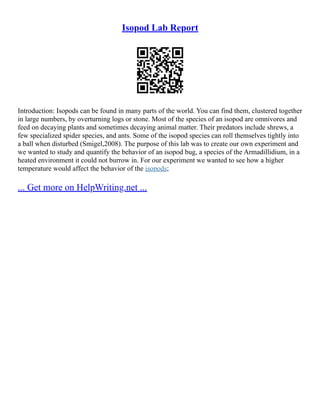 Isopod Lab Report
Introduction: Isopods can be found in many parts of the world. You can find them, clustered together
in large numbers, by overturning logs or stone. Most of the species of an isopod are omnivores and
feed on decaying plants and sometimes decaying animal matter. Their predators include shrews, a
few specialized spider species, and ants. Some of the isopod species can roll themselves tightly into
a ball when disturbed (Smigel,2008). The purpose of this lab was to create our own experiment and
we wanted to study and quantify the behavior of an isopod bug, a species of the Armadillidium, in a
heated environment it could not burrow in. For our experiment we wanted to see how a higher
temperature would affect the behavior of the isopods;
... Get more on HelpWriting.net ...
 