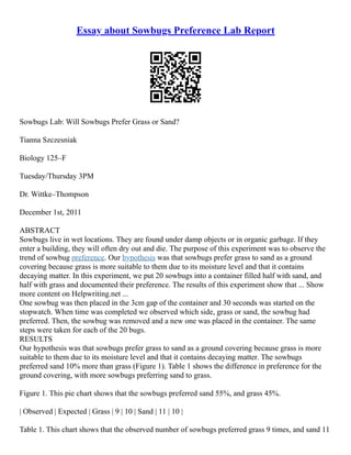 Essay about Sowbugs Preference Lab Report
Sowbugs Lab: Will Sowbugs Prefer Grass or Sand?
Tianna Szczesniak
Biology 125–F
Tuesday/Thursday 3PM
Dr. Wittke–Thompson
December 1st, 2011
ABSTRACT
Sowbugs live in wet locations. They are found under damp objects or in organic garbage. If they
enter a building, they will often dry out and die. The purpose of this experiment was to observe the
trend of sowbug preference. Our hypothesis was that sowbugs prefer grass to sand as a ground
covering because grass is more suitable to them due to its moisture level and that it contains
decaying matter. In this experiment, we put 20 sowbugs into a container filled half with sand, and
half with grass and documented their preference. The results of this experiment show that ... Show
more content on Helpwriting.net ...
One sowbug was then placed in the 3cm gap of the container and 30 seconds was started on the
stopwatch. When time was completed we observed which side, grass or sand, the sowbug had
preferred. Then, the sowbug was removed and a new one was placed in the container. The same
steps were taken for each of the 20 bugs.
RESULTS
Our hypothesis was that sowbugs prefer grass to sand as a ground covering because grass is more
suitable to them due to its moisture level and that it contains decaying matter. The sowbugs
preferred sand 10% more than grass (Figure 1). Table 1 shows the difference in preference for the
ground covering, with more sowbugs preferring sand to grass.
Figure 1. This pie chart shows that the sowbugs preferred sand 55%, and grass 45%.
| Observed | Expected | Grass | 9 | 10 | Sand | 11 | 10 |
Table 1. This chart shows that the observed number of sowbugs preferred grass 9 times, and sand 11
 