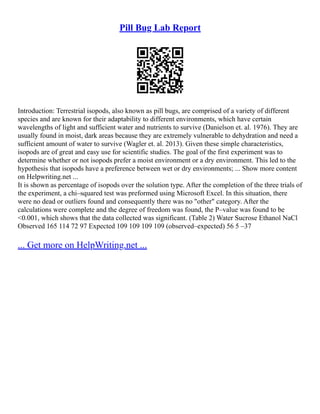 Pill Bug Lab Report
Introduction: Terrestrial isopods, also known as pill bugs, are comprised of a variety of different
species and are known for their adaptability to different environments, which have certain
wavelengths of light and sufficient water and nutrients to survive (Danielson et. al. 1976). They are
usually found in moist, dark areas because they are extremely vulnerable to dehydration and need a
sufficient amount of water to survive (Wagler et. al. 2013). Given these simple characteristics,
isopods are of great and easy use for scientific studies. The goal of the first experiment was to
determine whether or not isopods prefer a moist environment or a dry environment. This led to the
hypothesis that isopods have a preference between wet or dry environments; ... Show more content
on Helpwriting.net ...
It is shown as percentage of isopods over the solution type. After the completion of the three trials of
the experiment, a chi–squared test was preformed using Microsoft Excel. In this situation, there
were no dead or outliers found and consequently there was no "other" category. After the
calculations were complete and the degree of freedom was found, the P–value was found to be
<0.001, which shows that the data collected was significant. (Table 2) Water Sucrose Ethanol NaCl
Observed 165 114 72 97 Expected 109 109 109 109 (observed–expected) 56 5 –37
... Get more on HelpWriting.net ...
 