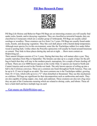 Pill Bug Research Paper
Pill Bug Life History and Behavior Paper Pill Bugs are an interesting creature you will usually find
under rocks, boards, and/or decaying vegetation. They are classified as terrestrial Isopods; they are
classified as Crustaceans which are a smaller group of Arthropoda. Pill Bugs are usually called
sowbugs or woodlice. These creatures can live from 2 to 3 years. Pill Bugs are usually found under
rocks, boards, and decaying vegetation. They like cool dark places with a humid damp temperature.
Although most species live in this environment, some like the Trachelipus rathkei live under fallen
wood or peeling bark. Unlike others the Porcellio spinicornis will usually be found around limestone
or cement. They hide in these places during day and eat at night. ... Show more content on
Helpwriting.net ...
Their natural lifespan consists of 2 to 3 years. During that time they will mature after a year. They
usually reproduce from May to September. The females can take up to a couple of days for the pill
bug to hatch then they will stay in the mothers pouch, marsupium, for a couple of hours feeding off
of them. There are over 4000 known species in the world. Only 12 species are found in North and
Central America and several in the Florida wet lands. The only known species of rolling up into a
ball is the Cylisticus convexus. These are a common one fount throughout North America. They can
be up to 8–12 mm in length as an adult. The most common one is the Trachelipus rathkei, growing
from 10–15 mm, which rolls up in to a "C" when disturbed or threatened. They use this mechanism
as a defense. Pill bugs are significant for their decomposition such as earthworms and snails. They
are also capable of eating copper, zinc, lead, and cadmium. These creatures are also not a bug since
they are part of the Crustaceans meaning which are related to shrimp, crabs, and lobster. These all
have a hard shell and have multiple legs on each
... Get more on HelpWriting.net ...
 