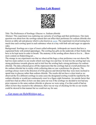 Sowbug Lab Report
Title: The Preferences of Sowbugs: Glucose vs. Sodium chloride
Abstract: This experiment was exploring our curiosity of sowbugs and their preferences. Our main
question was about how the sowbugs natural diet can affect their preference for sodium chloride also
known as table salt and glucose which is also known as sugar. The experiment involved testing how
much time each sowbug spent in each substance when in a tray with both salt and sugar on opposite
sides.
Background: Sowbugs are a type of insect called arthropods. Arthropods are insects that have a
segmented body with jointed appendages. The sowbug has gills on the underside of their bodies that
have to be kept moist in order to breath. The anatomy of the sowbug allows them to live in ... Show
more content on Helpwriting.net ...
The strange in our experiment was that we observed the bugs a clear preference was not shown.We
had two main outliers in our results which were bugs two and four. In trial two the sowbug had very
strong preference towards glucose and in trial four the sowbug had a strong preference for sodium
chloride. The data collected gives off the impression that the sowbugs had an overall preference for
the sodium chloride but in reality while collecting data we saw a preference for glucose, The
sowbugs always went in the direction of of the glucose and showed that they were more inclined to
spend time in glucose rather than sodium chloride. The results did not have a clear trend as we
observed the five different sowbugs in some cases the designated sowbug would be repelled by the
sodium chloride or would just continuously crawl in a figure eight formation. An outside factor that
could have had an effect on how our data came out was if the sowbugs we decided to test had any
prior exposure to the same sodium chloride or glucose we were using, if so that could of had an
effect on how they reacted to the substances, there was no way of checking for this so our results
could be skewed in that manner but we could not say for sure.
... Get more on HelpWriting.net ...
 