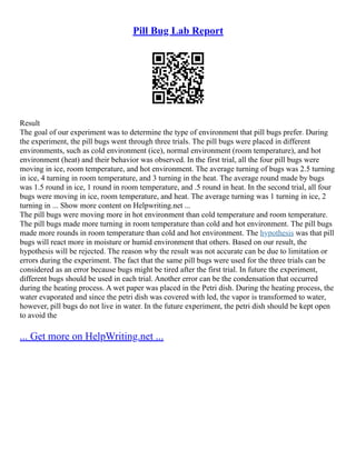 Pill Bug Lab Report
Result
The goal of our experiment was to determine the type of environment that pill bugs prefer. During
the experiment, the pill bugs went through three trials. The pill bugs were placed in different
environments, such as cold environment (ice), normal environment (room temperature), and hot
environment (heat) and their behavior was observed. In the first trial, all the four pill bugs were
moving in ice, room temperature, and hot environment. The average turning of bugs was 2.5 turning
in ice, 4 turning in room temperature, and 3 turning in the heat. The average round made by bugs
was 1.5 round in ice, 1 round in room temperature, and .5 round in heat. In the second trial, all four
bugs were moving in ice, room temperature, and heat. The average turning was 1 turning in ice, 2
turning in ... Show more content on Helpwriting.net ...
The pill bugs were moving more in hot environment than cold temperature and room temperature.
The pill bugs made more turning in room temperature than cold and hot environment. The pill bugs
made more rounds in room temperature than cold and hot environment. The hypothesis was that pill
bugs will react more in moisture or humid environment that others. Based on our result, the
hypothesis will be rejected. The reason why the result was not accurate can be due to limitation or
errors during the experiment. The fact that the same pill bugs were used for the three trials can be
considered as an error because bugs might be tired after the first trial. In future the experiment,
different bugs should be used in each trial. Another error can be the condensation that occurred
during the heating process. A wet paper was placed in the Petri dish. During the heating process, the
water evaporated and since the petri dish was covered with led, the vapor is transformed to water,
however, pill bugs do not live in water. In the future experiment, the petri dish should be kept open
to avoid the
... Get more on HelpWriting.net ...
 