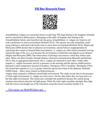 Pill Bug Research Paper
Armadillidium vulgare are commonly known as pill–bug. Pill–bugs belong to the kingdom Animalia
and are classified as Malacostraca. Belonging to the order of Isopoda, they belong to the
Armadillidiidae family, and classified into the genus Armadillidium. A. vulgare are found in soil
with a preference to moist environment (Holland 2014). This species see with ommatidia, smell
using esthetascs, and touch with tactile setae to sense their environment (Holland 2014). Migita and
Moriyama (2004) declare that in unknown environments, animal behaves inappropriately by
expressing their innate or learned behavioral patterns. A. vulgare are often found constantly moving
around the edge of the Petri dish because the environment is unfamiliar and appears as an obstacle
(Migita and Moriyama 2004). One observation of pill bug's movement is when they follow each
other. Males can detect females through distance chemical communication (Beauché and Richard
2013). Due to aggregation pheromone, the A. vulgare are attracted to each other. Unlike other
isopods, A. vulgare locomotor activity is presence in the morning and the species exhibit positive
phototaxis when temperature increase (Cloudsley–Thompson 1952). Cloudsley–Thompson (1952)
also found that response to light is greater when the species have been in the darkness. Refinetti
(2000) found ... Show more content on Helpwriting.net ...
vulgare when exposed to different colored light environment. The study reveals that in the presence
of white light environment, A. vulgare are more active. On the other hand, they are least active in
the blue light environment. The results also contradict the prediction because the control group
contains more kinesis than the red light group. While the white light resembles daylight, blue light
with the lowest wavelength out of the treatments cause the lowest circadian rhythm in A.
... Get more on HelpWriting.net ...
 
