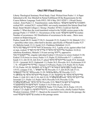 Otcl 505 Final Essay
Liberty Theological Seminary Word Study: Final: Wicked from Psalm 1:1 A Paper
Submitted to Dr. Eric Mitchell In Partial Fulfillment Of the Requirements for the
Course Hebrew Language Tools OTCL 505 6 May 2013 STEP 1 1.Word Choice:
wicked , from Psalm 1:1. Transliteration: rasha Hebrew: ЧЁЦёЧ©ЦёЧЃЧў NASB95:
wicked NIV: wicked NLT: wicked MSG: not exactly translated (Sin Saloon Dead End
Road, Smart Mouth College) 2. Strong s Number: H7563, Could not find GK
number 3. What does the word translated wicked in the NASB version mean in the
passage Psalm 1:1? STEP 2 1. Occurrences of the word: ЧЁЦёЧ©ЦёЧЃЧў (rasha)
Number of occurrences: 262 Distribution of occurrences In the same... Show more
content on Helpwriting.net ...
Psalms; Isaiah 48:22; Isaiah 57:20,21; Jeremiah 25:31; Ezekiel 21:34; Malachi 3:21 (
+ (possibly) other cases; often hard to decide); specifically of Pharaoh Exodus 9:27
(J), Babylon Isaiah 13:11; Isaiah 14:5, Chaldeans Habakkuk 1:4,13;
Ч©Ч‚ЧЦ°ЧђЦµЧ™ Ч™Ч”Ч•Ч”2Chronicles 19:2. 3 guilty of sin, against either God
or man, wicked: Ч”ЧђЧ Ч©ЧЃЧ™Чќ Ч”ЧЁЧ©ЧЃЧўЧ™Чќ Numbers 16:26 (J,
rebellious Korahites), Malachi 3:18 (not serving ЧіЧ™), opposed to
Ч¦Ц·Ч“ЦґЦјЧ™Ч§; singular individual Ezekiel 3:18 (twice in verse); Ezekiel 21:30;
Ezekiel 33:8 (twice in verse); Psalm 11:5; Psalm 32:10;Proverbs 9:7 +; collective
Isaiah 3:11; Job 34:18; Job 36:6,17; plural ЧЁЧ©ЧЃЧўЧ™Чќ Isaiah 53:9; Jeremiah
23:19 = Jeremiah 30:23, Zephaniah 1:3; Psalm 26:5; Proverbs 10:3; Ecclesiastes 8:10
+; Ч—ЧЎЦ№Ч™Ч“Ч™Чќ 1 Samuel 2:9 (Poem), Psalm 12:9; Psalm 50:16; Psalm
97:10; Psalm 145:20; ЧўЦ№Ч–Ц°Ч‘ЦµЧ™ ЧЄЧ•ЦєЧ“ЦёЧЄЦ¶Ц‘ЧљЦё Psalm
119:53; compare V:61, +; ЧіЧђЧ“Чќ ЧЁ Proverbs 11:7; Job 20:29; Job 27:13;
ЧіЧђЦґЧ™Ч©ЧЃ ЧЁProverbs 21:29; ЧіЧћЧњЧђЧљ ЧЁ Proverbs 13:17;
Ч–Ц¶ЧЁЦ·Чў ЧЁЧ©ЧЃЧўЧ™Чќ Psalm 37:28; ЧўЦІЧ¦Ц·ЧЄ ЧЁЧ©ЧЃЧўЧ™Чќ
Psalm 1:1;Job 10:3; Job 21:16; Job 22:18; Ч“Ц¶ЦјЧЁЦ¶ЧљЦ° ЧЁЧ©ЧЃЧўЧ™Чќ
Jeremiah 12:1; Psalm 1:6; Psalm 146:9; Proverbs 4:19; Proverbs 12:26;
Ч“Ц¶ЦјЧЁЦ¶ЧљЦ° ЧЁЧ©ЧЃЧў Proverbs 15:9; ЧћЦґЧ“Ц·ЦјЧ“Ц°Ч›ЦјЧ•Цє
Ч”ЦёЦЅЧЁЦ°Ч©ЦёЧЃЧўЧ” Ezekiel 3:18,19 (but see, Co, above);
ЧЁЦґЧ©Ц°ЧЃЧўЦµЧ™ (Ч”)ЧђЧЁЧҐ Psalm 75:9; Psalm 101:8; Psalm 119:119;
Ezekiel 7:21 (бµђ5 Co ЧўЧЁЧ™Ч¦Ч™). is rare before exile; chiefly Ezekiel Psalms
Wisdom Literature. STEP 3 1. Based on the research I have done on this passage, the
word ЧЁЦёЧ©ЦёЧЃЧў (rasha) in this passage seems
 