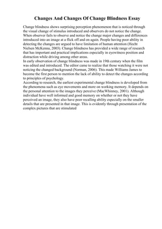 Changes And Changes Of Change Blindness Essay
Change blindness shows surprising perception phenomenon that is noticed through
the visual change of stimulus introduced and observers do not notice the change.
When observer fails to observe and notice the change major changes and differences
introduced into an image at a flick off and on again. People having poor ability in
detecting the changes are argued to have limitation of human attention (Hecht
Nielsen McKenna, 2003). Change blindness has provided a wide range of research
that has important and practical implications especially in eyewitness position and
distraction while driving among other areas.
In early observation of change blindness was made in 19th century when the film
was edited and introduced. The editor came to realize that those watching it were not
noticing the changed background (Norman, 2006). This made Williams James to
become the first person to mention the lack of ability to detect the changes according
to principles of psychology.
According to research, the earliest experimental change blindness is developed from
the phenomena such as eye movements and more on working memory. It depends on
the personal attention to the images they perceive (MacWhinney, 2001). Although
individual have well informed and good memory on whether or not they have
perceived an image, they also have poor recalling ability especially on the smaller
details that are presented in that image. This is evidently through presentation of the
complex pictures that are stimulated
 