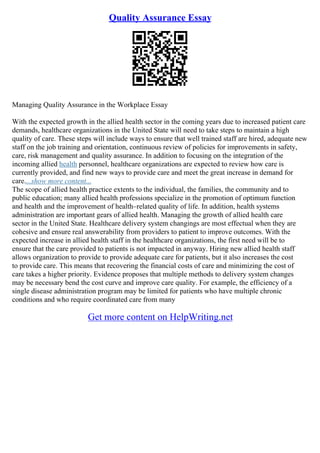 Quality Assurance Essay
Managing Quality Assurance in the Workplace Essay
With the expected growth in the allied health sector in the coming years due to increased patient care
demands, healthcare organizations in the United State will need to take steps to maintain a high
quality of care. These steps will include ways to ensure that well trained staff are hired, adequate new
staff on the job training and orientation, continuous review of policies for improvements in safety,
care, risk management and quality assurance. In addition to focusing on the integration of the
incoming allied health personnel, healthcare organizations are expected to review how care is
currently provided, and find new ways to provide care and meet the great increase in demand for
care....show more content...
The scope of allied health practice extents to the individual, the families, the community and to
public education; many allied health professions specialize in the promotion of optimum function
and health and the improvement of health–related quality of life. In addition, health systems
administration are important gears of allied health. Managing the growth of allied health care
sector in the United State. Healthcare delivery system changings are most effectual when they are
cohesive and ensure real answerability from providers to patient to improve outcomes. With the
expected increase in allied health staff in the healthcare organizations, the first need will be to
ensure that the care provided to patients is not impacted in anyway. Hiring new allied health staff
allows organization to provide to provide adequate care for patients, but it also increases the cost
to provide care. This means that recovering the financial costs of care and minimizing the cost of
care takes a higher priority. Evidence proposes that multiple methods to delivery system changes
may be necessary bend the cost curve and improve care quality. For example, the efficiency of a
single disease administration program may be limited for patients who have multiple chronic
conditions and who require coordinated care from many
Get more content on HelpWriting.net
 