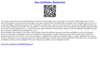 Race And Racism : Racism Essay
The concept of race and racism has transformed over time and is seen through the eyes of everyone in our world. It unfortunately seems to be the
norm for the public to not only assume an individual 's race and to separate them to be distant from one another, but to also pigeon hole every race in
a restricted category. This has been going on for so long that we would expect everyone to view society this way, however that might not be the case
for all citizens within the United States. Now the question is, where do we learn these ideas from? How do people have this thoughts ingrained in their
brain? There are many definitions of race, but how they come about? Whether it is from relatives, media, or even from blatantly witnessing it around
us, everyone has a different way of learning what race is.
When speaking with my mother, Clara Salas, a short, humble woman with red/brown hair and a smile that could light up a room, she had quite a
bit to say on the matter. Throughout our interview I flooded her with questions on racial construction and how she has came to know what race
meant and what it was. First on how see saw race and if these so called divisions within the community wherever in place. Speaking with a soft yet
firm tone, she began, "From a young age I never saw a behavioral difference or divide within racial groups because from where I was, everyone from
all different racial crowds were integrated." She said. I looked at my mother in awe as though this was not
Get more content on HelpWriting.net
 