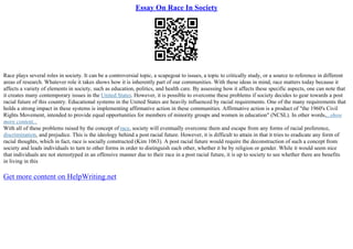 Essay On Race In Society
Race plays several roles in society. It can be a controversial topic, a scapegoat to issues, a topic to critically study, or a source to reference in different
areas of research. Whatever role it takes shows how it is inherently part of our communities. With these ideas in mind, race matters today because it
affects a variety of elements in society, such as education, politics, and health care. By assessing how it affects these specific aspects, one can note that
it creates many contemporary issues in the United States. However, it is possible to overcome these problems if society decides to gear towards a post
racial future of this country. Educational systems in the United States are heavily influenced by racial requirements. One of the many requirements that
holds a strong impact in these systems is implementing affirmative action in these communities. Affirmative action is a product of "the 1960's Civil
Rights Movement, intended to provide equal opportunities for members of minority groups and women in education" (NCSL). In other words,...show
more content...
With all of these problems raised by the concept of race, society will eventually overcome them and escape from any forms of racial preference,
discrimination, and prejudice. This is the ideology behind a post racial future. However, it is difficult to attain in that it tries to eradicate any form of
racial thoughts, which in fact, race is socially constructed (Kim 1063). A post racial future would require the deconstruction of such a concept from
society and leads individuals to turn to other forms in order to distinguish each other, whether it be by religion or gender. While it would seem nice
that individuals are not stereotyped in an offensive manner due to their race in a post racial future, it is up to society to see whether there are benefits
in living in this
Get more content on HelpWriting.net
 