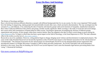 Essay On Race And Sociology
The History of Sociology and Race
Race is the division between different ethnicities or people with different backgrounds that live in one society. So why is race important? Well, people
have the feeling of categorizing, making people feel uncomfortable towards other races, which can lead to discrimination. The way sociologist uses the
concept of race and ethnicity, is by connecting the idea of majority and minority groups with social structures of inequality, stratification and power.
Race refers to physical differences that cultures and groups consider socially significant. While sociology is the study of social life and social change,
how social causes and consequences of human behavior affect society. Sociologists spend time investigating the structure of different groups,
organizations and societies, on how people within these contexts interact. Race has adopted to the idea of white's social change in power during the
Great Depression Era. To begin in which there has been a great impact on the field of Sociology, is the Great Depression in 1930. This had a dramatic
effect in the world, as on the rest of...show more content...
Roosevelt as one of its candidates. However, voting patterns began to change, bringing racial violence and discrimination in employment projects. The
cause of this make President Roosevelt not favored the legislation of the (NAACP) more known as the National Association for the Advancement of
Colored People. "The National Association for the Advancement of Colored People (NAACP) was the dominant black protest organization that
preceded the modern Civil Rights Movement. Founded in 1909 by black and white intellectuals , the NAACP did battle with racial domination
primarily in the courts. Soon after its founding, the NAACP won several Supreme Court's cases the dismantle legal barriers preventing blacks from
voting." ( Desmond & Emirbayer
Get more content on HelpWriting.net
 