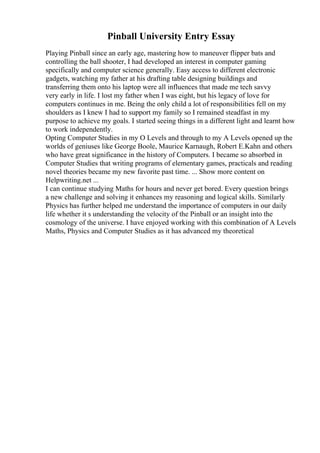 Pinball University Entry Essay
Playing Pinball since an early age, mastering how to maneuver flipper bats and
controlling the ball shooter, I had developed an interest in computer gaming
specifically and computer science generally. Easy access to different electronic
gadgets, watching my father at his drafting table designing buildings and
transferring them onto his laptop were all influences that made me tech savvy
very early in life. I lost my father when I was eight, but his legacy of love for
computers continues in me. Being the only child a lot of responsibilities fell on my
shoulders as I knew I had to support my family so I remained steadfast in my
purpose to achieve my goals. I started seeing things in a different light and learnt how
to work independently.
Opting Computer Studies in my O Levels and through to my A Levels opened up the
worlds of geniuses like George Boole, Maurice Karnaugh, Robert E.Kahn and others
who have great significance in the history of Computers. I became so absorbed in
Computer Studies that writing programs of elementary games, practicals and reading
novel theories became my new favorite past time. ... Show more content on
Helpwriting.net ...
I can continue studying Maths for hours and never get bored. Every question brings
a new challenge and solving it enhances my reasoning and logical skills. Similarly
Physics has further helped me understand the importance of computers in our daily
life whether it s understanding the velocity of the Pinball or an insight into the
cosmology of the universe. I have enjoyed working with this combination of A Levels
Maths, Physics and Computer Studies as it has advanced my theoretical
 