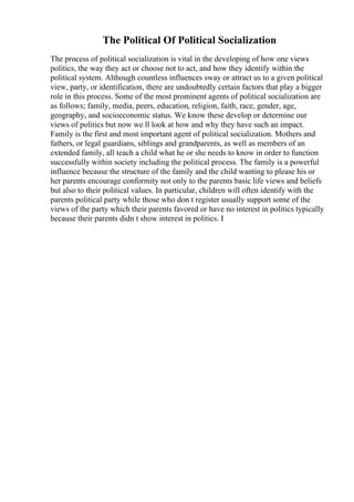 The Political Of Political Socialization
The process of political socialization is vital in the developing of how one views
politics, the way they act or choose not to act, and how they identify within the
political system. Although countless influences sway or attract us to a given political
view, party, or identification, there are undoubtedly certain factors that play a bigger
role in this process. Some of the most prominent agents of political socialization are
as follows; family, media, peers, education, religion, faith, race, gender, age,
geography, and socioeconomic status. We know these develop or determine our
views of politics but now we ll look at how and why they have such an impact.
Family is the first and most important agent of political socialization. Mothers and
fathers, or legal guardians, siblings and grandparents, as well as members of an
extended family, all teach a child what he or she needs to know in order to function
successfully within society including the political process. The family is a powerful
influence because the structure of the family and the child wanting to please his or
her parents encourage conformity not only to the parents basic life views and beliefs
but also to their political values. In particular, children will often identify with the
parents political party while those who don t register usually support some of the
views of the party which their parents favored or have no interest in politics typically
because their parents didn t show interest in politics. I
 