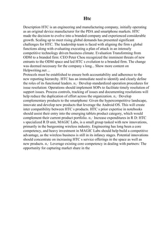 Htc
Description HTC is an engineering and manufacturing company, initially operating
as an original device manufacturer for the PDA and smartphone markets. HTC
made the decision to evolve into a branded company and experienced considerable
growth. Scaling up to meet rising global demands has presented significant
challenges for HTC. The leadership team is faced with aligning the firm s global
functions along with evaluating executing a plan of attack in an intensely
competitive technology driven business climate. Evaluation Transforming from
ODM to a branded firm: CEO Peter Chou recognized the imminent threats of new
entrants to the ODM space and led HTC s evolution to a branded firm. The change
was deemed necessary for the company s long... Show more content on
Helpwriting.net ...
Protocols must be established to ensure both accountability and adherence to the
new reporting hierarchy. HTC has an immediate need to identify and clearly define
the roles of its functional leaders. п‚· Develop standardized operation procedures for
issue resolution: Operations should implement SOPs to facilitate timely resolution of
support issues. Process controls, tracking of issues and documenting resolutions will
help reduce the duplication of effort across the organization. п‚· Develop
complementary products to the smartphone: Given the hypercompetitive landscape,
innovate and develop new products that leverage the Android OS. This will create
inter compatibility between HTC s products. HTC s prior expertise in notebooks
should assist their entry into the emerging tablets product category, which would
complement their current product portfolio. п‚· Increase expenditures in R D: HTC
s specialized R D unit, MAGIC Labs, is a small group tasked with new innovations,
primarily in the burgeoning wireless industry. Engineering has long been a core
competency, and heavy investment in MAGIC Labs should help build a competitive
advantage, as the wireless business is still in its infancy stages. Potential innovations
should concentrate on increasing HTC s service offerings in the space as well as
new products. п‚· Leverage existing core competency in dealing with partners: The
opportunity for capturing market share in the
 