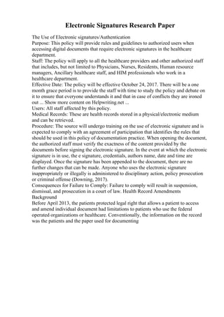Electronic Signatures Research Paper
The Use of Electronic signatures/Authentication
Purpose: This policy will provide rules and guidelines to authorized users when
accessing digital documents that require electronic signatures in the healthcare
department.
Staff: The policy will apply to all the healthcare providers and other authorized staff
that includes, but not limited to Physicians, Nurses, Residents, Human resource
managers, Ancillary healthcare staff, and HIM professionals who work in a
healthcare department.
Effective Date: The policy will be effective October 24, 2017. There will be a one
month grace period is to provide the staff with time to study the policy and debate on
it to ensure that everyone understands it and that in case of conflicts they are ironed
out ... Show more content on Helpwriting.net ...
Users: All staff affected by this policy.
Medical Records: These are health records stored in a physical/electronic medium
and can be retrieved.
Procedure: The source will undergo training on the use of electronic signature and is
expected to comply with an agreement of participation that identifies the rules that
should be used in this policy of documentation practice. When opening the document,
the authorized staff must verify the exactness of the content provided by the
documents before signing the electronic signature. In the event at which the electronic
signature is in use, the e signature, credentials, authors name, date and time are
displayed. Once the signature has been appended to the document, there are no
further changes that can be made. Anyone who uses the electronic signature
inappropriately or illegally is administered to disciplinary action, policy prosecution
or criminal offense (Downing, 2017).
Consequences for Failure to Comply: Failure to comply will result in suspension,
dismissal, and prosecution in a court of law. Health Record Amendments
Background
Before April 2013, the patients protected legal right that allows a patient to access
and amend individual document had limitations to patients who use the federal
operated organizations or healthcare. Conventionally, the information on the record
was the patients and the paper used for documenting
 