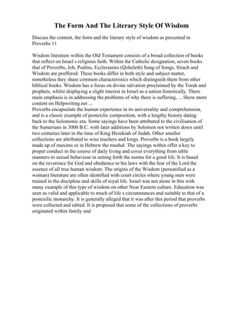 The Form And The Literary Style Of Wisdom
Discuss the content, the form and the literary style of wisdom as presented in
Proverbs 11
Wisdom literature within the Old Testament consists of a broad collection of books
that reflect on Israel s religious faith. Within the Catholic designation, seven books
that of Proverbs, Job, Psalms, Ecclesiastes (Qoheleth) Song of Songs, Sirach and
Wisdom are proffered. These books differ in both style and subject matter,
nonetheless they share common characteristics which distinguish them from other
biblical books. Wisdom has a focus on divine salvation proclaimed by the Torah and
prophets, whilst displaying a slight interest in Israel as a nation historically. There
main emphasis is in addressing the problems of why there is suffering, ... Show more
content on Helpwriting.net ...
Proverbs encapsulate the human experience in its universality and comprehension,
and is a classic example of postexilic composition, with a lengthy history dating
back to the Solomonic era. Some sayings have been attributed to the civilisation of
the Sumerians in 3000 B.C. with later additions by Solomon not written down until
two centuries later in the time of King Hezekiah of Judah. Other smaller
collections are attributed to wise teachers and kings. Proverbs is a book largely
made up of maxims or in Hebrew the mashal. The sayings within offer a key to
proper conduct in the course of daily living and cover everything from table
manners to sexual behaviour in setting forth the norms for a good life. It is based
on the reverence for God and obedience to his laws with the fear of the Lord the
essence of all true human wisdom. The origins of the Wisdom (personified as a
woman) literature are often identified with court circles where young men were
trained in the discipline and skills of royal life. Israel was not alone in this with
many example of this type of wisdom on other Near Eastern culture. Education was
seen as valid and applicable to much of life s circumstances and suitable to that of a
postexilic monarchy. It is generally alleged that it was after this period that proverbs
were collected and edited. It is proposed that some of the collections of proverbs
originated within family and
 