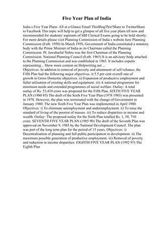 Five Year Plan of India
India s Five Year Plans: All at a Glance Email ThisBlogThis!Share to TwitterShare
to Facebook This topic will help to get a glimpse of all five year plans till now and
recommended for students/ aspirants of SBI Clerical Exams going to be held shortly.
For more details please visit Planning Commission of India s website here Planning
Commission (Estb. 1950) In March 1950, Government of India constituted a statutory
body with the Prime Minister of India as its Chairman called the Planning
Commission. Pt. Jawaharlal Nehru was the first Chairman of the Planning
Commission. National Planning Council (Estb. 1965) It is an advisory body attached
to the Planning Commission and was established in 1965. It includes experts
representing... Show more content on Helpwriting.net ...
Objectives: In addition to removal of poverty and attainment of self reliance, the
Fifth Plan had the following major objectives. i) 5.5 per cent overall rate of
growth in Gross Domestic objectives. ii) Expansion of productive employment and
fuller utilisation of existing skills and equipment. iii) A national programme for
minimum needs and extended programmes of social welfare. Outlay: A total
outlay of Rs. 53,410 crore was proposed for the Fifth Plan. SIXTH FIVE YEAR
PLAN (1980 85) The draft of the Sixth Five Year Plan (1978 1983) was presented
in 1978. However, the plan was terminated with the change of Government in
January 1980. The new Sixth Five Year Plan was implemented in April 1980.
Objectives: i) To eliminate unemployment and underemployment. ii) To raise the
standard of living of the poorest of masses. iii) To reduce disparities in income and
wealth. Outlay: The proposed outlay for the Sixth Plan totalled Rs. 1, 58, 710
crore. SEVENTH FIVE YEAR PLAN (1985 90) The draft of the Seventh Plan was
approved on November 9, 1985 by the National Development Council. The plan
was part of the long term plan for the period of 15 years. Objectives: i)
Decentralisation of planning and full public participation in development. ii) The
maximum possible generation of productive employment. iii) Removal of poverty
and reduction in income disparities. EIGHTH FIVE YEAR PLAN (1992 97) The
Eighth Plan
 
