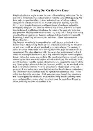 Moving Out On My Own Essay
People often hear or maybe seen on the news of houses being broken into. We do
our best to protect ourselves and our families from the unenviable happening. We
have locks, we purchase alarm systems and other forms of defense to keep
strangers out and our possessions in. When I woke up on Tuesday, April 6th,
2011, I never imagined someone would come inside of my home and ramble
through my things and take from me whatever they wanted. If I could have seen
into the future, I would attempt to change the minds of the guys who broke into
my apartment. Moving out on my own was a very scary task. I finally made up my
mind to obtain a place for my daughter and myself; I was twenty five years old.
Previously, I was living with my mother and father... Show more content on
Helpwriting.net ...
My daughter immediately began packing her stuff; she was going back to her
Nana s house. After packing what I felt was important and securing the backdoor
as well as we could, we left and went back to my mom s house. The next day I
called the owner and told him I was moving back home. I felt defeated and taken
advantage of. Not taken advantage of by the owner, but just in general, by life. I
asked the two neighbors closest to me if they had notice anyone around my place
the day before, but no one saw anything. The elderly man that was normally sitting
outside by his fence was at the hospital with his wife all day. The male who lived
directly next door stated he worked all night so he was sleeping the majority of the
day. So we packed what was left of our items and just like that we were back home,
back in my childhood room. We were going back to where we felt secure and
protected. It was a short experience, but it showed me how looks can be deceiving
and sometimes we don t always make the right choices at the right time. I felt so
vulnerable, but at the same time I felt I was meant to go through that situation so
that I could appreciate what I had. It wasn t about being an adult or being on my
own, but being able to protect what I loved and cared the most about. I loved my
shoes, especially my Nike Air Jordan s to be
 