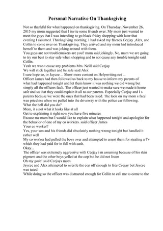 Personal Narrative On Thanksgiving
Not so thankful for what happened on thanksgiving. On Thursday, November 26,
2015 my mom suggested that I invite some friends over. My mom just wanted to
meet the guys that I was intending to go black friday shopping with later that
evening I assumed. Thanksgiving morning, I had asked my friends Ceejay ,Alex, and
Collin to come over on Thanksgiving. They arrived and my mom had introduced
herself to them and was joking around with them.
You guys are not troublemakers are you? mom said jokingly. No, mam we are going
to try our best to stay safe when shopping and to not cause any trouble tonight said
Collin.
Yeah we won t cause any problems Mrs. Neill said Ceejay
We will stick together and be safe said Alex
I sure hope so, or Jaycee ... Show more content on Helpwriting.net ...
Officer James had then followed us back to my house to inform my parents of
what had happened tonight and let them know it was nothing we did wrong but
simply all the officers fault. The officer just wanted to make sure we made it home
safe and so that they could explain it all to our parents. Especially Ceejay and I s
parents because we were the ones that had been tased. The look on my mom s face
was priceless when we pulled into the driveway with the police car following.
What the hell did you do?
Mom, it s not what it looks like at all
Get to explaining it right now you have five minutes
Excuse me mam but I would like to explain what happened tonight and apologize for
the behavior of one of my co workers. said officer James
Your co worker?
Yes, your son and his friends did absolutely nothing wrong tonight but handled it
rather well
My co worker had pulled the boys over and attempted to arrest them for stealing a Tv
which they had paid for in full with cash.
Okay...
The officer was extremely aggressive with Ceejay i m assuming because of his skin
pigment and the other boys yelled at the cop but he did not listen
Oh my gosh! said Ceejays mom
Jaycee and Alex attempted to wrestle the cop off enough to free Ceejay but Jaycee
was tased
While doing so the officer was distracted enough for Collin to call me to come to the
 