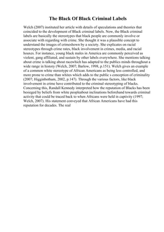 The Black Of Black Criminal Labels
Welch (2007) instituted her article with details of speculations and theories that
coincided to the development of Black criminal labels. Now, the Black criminal
labels are basically the stereotypes that black people are commonly involve or
associate with regarding with crime. She thought it was a plausible concept to
understand the images of crimeshown by a society. She explicates on racial
stereotypes through crime rates, black involvement in crimes, media, and racial
hoaxes. For instance, young black males in America are commonly perceived as
violent, gang affiliated, and sustain by other labels everywhere. She mentions talking
about crime is talking about racewhich has adapted to the publics minds throughout a
wide range in history (Welch, 2007; Barlow, 1998, p.151). Welch gives an example
of a common white stereotype of African Americans as being less controlled, and
more prone to crime than whites which adds to the public s conception of criminality
(2007; Higginbotham, 2002, p.147). Through the various factors, like black
involvement in crime have contributed to the criminal stereotyping of blacks.
Concerning this, Randall Kennedy interpreted how the reputation of Blacks has been
besieged by beliefs from white peopleabout inclinations beforehand towards criminal
activity that could be traced back to when Africans were held in captivity (1997;
Welch, 2007). His statement conveyed that African Americans have had this
reputation for decades. The real
 