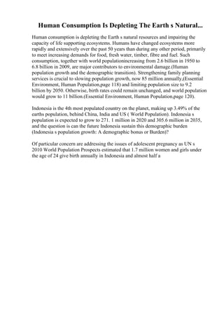 Human Consumption Is Depleting The Earth s Natural...
Human consumption is depleting the Earth s natural resources and impairing the
capacity of life supporting ecosystems. Humans have changed ecosystems more
rapidly and extensively over the past 50 years than during any other period, primarily
to meet increasing demands for food, fresh water, timber, fibre and fuel. Such
consumption, together with world populationincreasing from 2.6 billion in 1950 to
6.8 billion in 2009, are major contributors to environmental damage.(Human
population growth and the demographic transition). Strengthening family planning
services is crucial to slowing population growth, now 85 million annually,(Essential
Environment, Human Population,page 118) and limiting population size to 9.2
billion by 2050. Otherwise, birth rates could remain unchanged, and world population
would grow to 11 billion.(Essential Environment, Human Population,page 120).
Indonesia is the 4th most populated country on the planet, making up 3.49% of the
earths population, behind China, India and US ( World Population). Indonesia s
population is expected to grow to 271. 1 million in 2020 and 305.6 million in 2035,
and the question is can the future Indonesia sustain this demographic burden
(Indonesia s population growth: A demographic bonus or Burden)?
Of particular concern are addressing the issues of adolescent pregnancy as UN s
2010 World Population Prospects estimated that 1.7 million women and girls under
the age of 24 give birth annually in Indonesia and almost half a
 