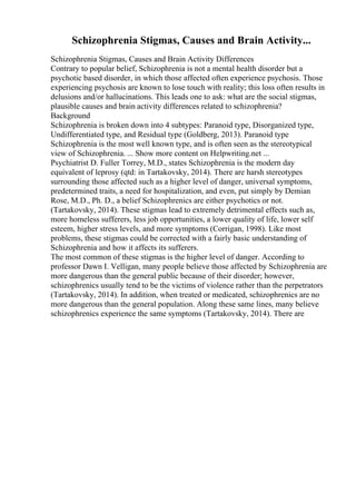 Schizophrenia Stigmas, Causes and Brain Activity...
Schizophrenia Stigmas, Causes and Brain Activity Differences
Contrary to popular belief, Schizophrenia is not a mental health disorder but a
psychotic based disorder, in which those affected often experience psychosis. Those
experiencing psychosis are known to lose touch with reality; this loss often results in
delusions and/or hallucinations. This leads one to ask: what are the social stigmas,
plausible causes and brain activity differences related to schizophrenia?
Background
Schizophrenia is broken down into 4 subtypes: Paranoid type, Disorganized type,
Undifferentiated type, and Residual type (Goldberg, 2013). Paranoid type
Schizophrenia is the most well known type, and is often seen as the stereotypical
view of Schizophrenia. ... Show more content on Helpwriting.net ...
Psychiatrist D. Fuller Torrey, M.D., states Schizophrenia is the modern day
equivalent of leprosy (qtd: in Tartakovsky, 2014). There are harsh stereotypes
surrounding those affected such as a higher level of danger, universal symptoms,
predetermined traits, a need for hospitalization, and even, put simply by Demian
Rose, M.D., Ph. D., a belief Schizophrenics are either psychotics or not.
(Tartakovsky, 2014). These stigmas lead to extremely detrimental effects such as,
more homeless sufferers, less job opportunities, a lower quality of life, lower self
esteem, higher stress levels, and more symptoms (Corrigan, 1998). Like most
problems, these stigmas could be corrected with a fairly basic understanding of
Schizophrenia and how it affects its sufferers.
The most common of these stigmas is the higher level of danger. According to
professor Dawn I. Velligan, many people believe those affected by Schizophrenia are
more dangerous than the general public because of their disorder; however,
schizophrenics usually tend to be the victims of violence rather than the perpetrators
(Tartakovsky, 2014). In addition, when treated or medicated, schizophrenics are no
more dangerous than the general population. Along these same lines, many believe
schizophrenics experience the same symptoms (Tartakovsky, 2014). There are
 