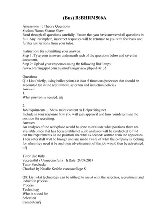(Bus) BSBHRM506A
Assessment 1: Theory Questions
Student Name: Sharne Shaw
Read through all questions carefully. Ensure that you have answered all questions in
full. Any incomplete, incorrect responses will be returned to you with feedback and
further instructions from your tutor.
Instructions for submitting your answers:
Step 1: Type your answers underneath each of the questions below and save the
document.
Step 2: Upload your responses using the following link: http:/
/www.learningspot.com.au/mod/assign/view.php?id=6135
Questions
Q1: List (briefly, using bullet points) at least 5 functions/processes that should be
accounted for in the recruitment, selection and induction policies
Answer:
1.
What position is needed. пѓј
2.
Job requirments ... Show more content on Helpwriting.net ...
Include in your response how you will gain approval and how you determine the
position for recruiting.
Answer:
An analyses of the workplace would be done to evaluate what positions there are
available, once that has been established a job analyses will be conducted to find
out the requirements of the position and what is needed/ wanted from the applicates.
Then other staff will be brough and and made aware of what the company is looking
for when they need it by and then advertisement of the job would then be advertised.
пѓј
Tutor Use Only
Successful x Unsuccessful в ђ Date: 24/09/2014
Tutor Feedback:
Checked by Natalie Keable evoccacollege S
Q8: List what technology can be utilised to assist with the selection, recruitment and
induction process.
Process
Technology
What it s used for
Selection
Computerпѓј
 