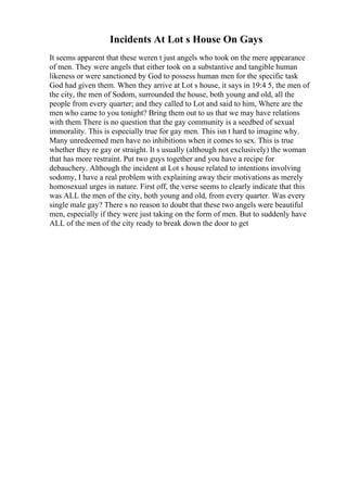 Incidents At Lot s House On Gays
It seems apparent that these weren t just angels who took on the mere appearance
of men. They were angels that either took on a substantive and tangible human
likeness or were sanctioned by God to possess human men for the specific task
God had given them. When they arrive at Lot s house, it says in 19:4 5, the men of
the city, the men of Sodom, surrounded the house, both young and old, all the
people from every quarter; and they called to Lot and said to him, Where are the
men who came to you tonight? Bring them out to us that we may have relations
with them There is no question that the gay community is a seedbed of sexual
immorality. This is especially true for gay men. This isn t hard to imagine why.
Many unredeemed men have no inhibitions when it comes to sex. This is true
whether they re gay or straight. It s usually (although not exclusively) the woman
that has more restraint. Put two guys together and you have a recipe for
debauchery. Although the incident at Lot s house related to intentions involving
sodomy, I have a real problem with explaining away their motivations as merely
homosexual urges in nature. First off, the verse seems to clearly indicate that this
was ALL the men of the city, both young and old, from every quarter. Was every
single male gay? There s no reason to doubt that these two angels were beautiful
men, especially if they were just taking on the form of men. But to suddenly have
ALL of the men of the city ready to break down the door to get
 