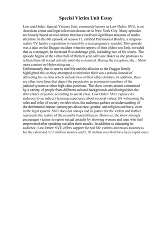 Special Victim Unit Essay
Law and Order: Special Victims Unit, commonly known as Law Order: SVU, is an
American crime and legal television drama set in New York City. Many episodes
are loosely based on real crimes that have received significant amounts of media
attention. In the 6th episode of season 17, entitled Patrimonial Burden, a religious
reality TV family s reputation is ruined by a teen pregnancy scandal. This episode
was a take on the Duggar incident wherein reports of their oldest son Josh, revealed
that as a teenager, he molested five underage girls, including two of his sisters. The
episode begins at the virtue ball of thirteen year old Lane Baker as she promises to
refrain from all sexual activity until she is married. During the reception, she... Show
more content on Helpwriting.net ...
Unfortunately that is rare in real life and the allusion to the Duggar family
highlighted this as they attempted to minimize their son s actions instead of
defending his victims which include two of their other children. In addition, there
are other storylines that depict the perpetrator as prominent members of the
judicial system or other high class positions. The show covers crimes committed
by a variety of people from different cultural backgrounds and distinguishes the
deliverance of justice according to social class. Law Order: SVU exposes its
audience to an indirect learning experience about societal values. By witnessing the
rules and roles of society on television, the audience gathers an understanding of
the detrimental impact stereotypes about race, gender, and religion can have, even
in the legal system. SVU does not always end in justice for the victim and further
represents the reality of the sexually based offences. However, the show strongly
encourages victims to report sexual assaults by showing women and men who feel
empowered after speaking out after their attacks. In addition to educating its
audience, Law Order: SVU offers support for real life victims and raises awareness
for the estimated 17.7 million women and 2.78 million men that have been raped since
 