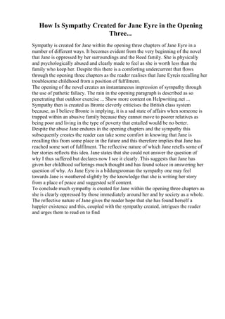 How Is Sympathy Created for Jane Eyre in the Opening
Three...
Sympathy is created for Jane within the opening three chapters of Jane Eyre in a
number of different ways. It becomes evident from the very beginning of the novel
that Jane is oppressed by her surroundings and the Reed family. She is physically
and psychologically abused and clearly made to feel as she is worth less than the
family who keep her. Despite this there is a comforting undercurrent that flows
through the opening three chapters as the reader realises that Jane Eyreis recalling her
troublesome childhood from a position of fulfilment.
The opening of the novel creates an instantaneous impression of sympathy through
the use of pathetic fallacy. The rain in the opening paragraph is described as so
penetrating that outdoor exercise ... Show more content on Helpwriting.net ...
Sympathy then is created as Bronte cleverly criticises the British class system
because, as I believe Bronte is implying, it is a sad state of affairs when someone is
trapped within an abusive family because they cannot move to poorer relatives as
being poor and living in the type of poverty that entailed would be no better.
Despite the abuse Jane endures in the opening chapters and the sympathy this
subsequently creates the reader can take some comfort in knowing that Jane is
recalling this from some place in the future and this therefore implies that Jane has
reached some sort of fulfilment. The reflective nature of which Jane retells some of
her stories reflects this idea. Jane states that she could not answer the question of
why I thus suffered but declares now I see it clearly. This suggests that Jane has
given her childhood sufferings much thought and has found solace in answering her
question of why. As Jane Eyre is a bildungsroman the sympathy one may feel
towards Jane is weathered slightly by the knowledge that she is writing her story
from a place of peace and suggested self content.
To conclude much sympathy is created for Jane within the opening three chapters as
she is clearly oppressed by those immediately around her and by society as a whole.
The reflective nature of Jane gives the reader hope that she has found herself a
happier existence and this, coupled with the sympathy created, intrigues the reader
and urges them to read on to find
 