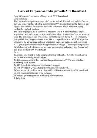 Comcast Corporation s Merger With At T Broadband
Case 3 Comcast Corporation s Merger with AT T Broadband
Case Summary
The case study analysis the merger of Comcast and AT T broadband and the factors
that lead to it. The state of cable industry from 1996 is significant as the Telecom act
opened new frontiers for wireless and cable companies which were now vying
marketplace in both markets.
The study highlights AT T s efforts to become a leader in cable business. Their
acquisitions and nationwide presence made it an ideal company for Comcast to merge
with. The company in turn provided its capital to support during AT T s financially
lean period. The company allows plans to sort out problems with AT T s low profits.
Ultimately the governance and post integration strategies were a sign of concern as
AT T got major economic and voting power out of merger. The merged company had
the challenging task of improving services by managing technology and finance and
also establishing a new brand image.
Facts:
1)Comcast was found in 1963 under partnership of Ralph. J Roberts, Danial Aaron
and Julian A. Brodsky in Mississippi.
2)1969 company renamed as Comcast Corporation and in 1972 it was listed on
NASDAQ stock market.
3)1990 Brian Roberts became president of company.
4)1995 invested in QVC, a home shopping television network.
5)Comcast had 8.5 million subscriber and $1 billion investment from Microsoft and
several entertainment assets were included.
6)Comcast gained reputation as industry s best operator.
1. Why does
 
