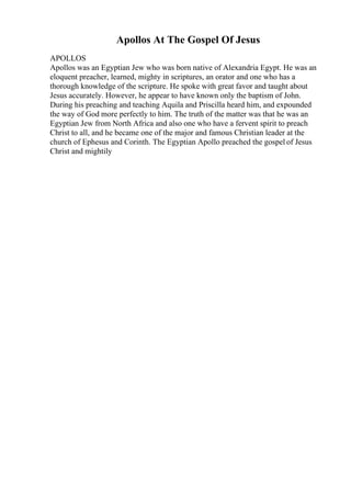 Apollos At The Gospel Of Jesus
APOLLOS
Apollos was an Egyptian Jew who was born native of Alexandria Egypt. He was an
eloquent preacher, learned, mighty in scriptures, an orator and one who has a
thorough knowledge of the scripture. He spoke with great favor and taught about
Jesus accurately. However, he appear to have known only the baptism of John.
During his preaching and teaching Aquila and Priscilla heard him, and expounded
the way of God more perfectly to him. The truth of the matter was that he was an
Egyptian Jew from North Africa and also one who have a fervent spirit to preach
Christ to all, and he became one of the major and famous Christian leader at the
church of Ephesus and Corinth. The Egyptian Apollo preached the gospel of Jesus
Christ and mightily
 