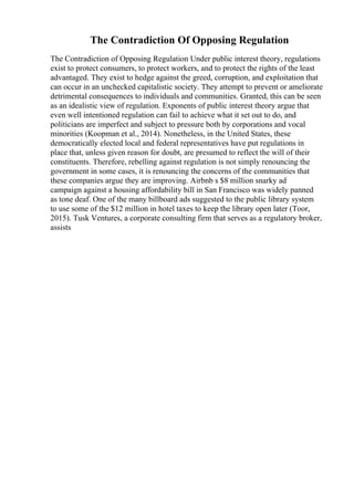 The Contradiction Of Opposing Regulation
The Contradiction of Opposing Regulation Under public interest theory, regulations
exist to protect consumers, to protect workers, and to protect the rights of the least
advantaged. They exist to hedge against the greed, corruption, and exploitation that
can occur in an unchecked capitalistic society. They attempt to prevent or ameliorate
detrimental consequences to individuals and communities. Granted, this can be seen
as an idealistic view of regulation. Exponents of public interest theory argue that
even well intentioned regulation can fail to achieve what it set out to do, and
politicians are imperfect and subject to pressure both by corporations and vocal
minorities (Koopman et al., 2014). Nonetheless, in the United States, these
democratically elected local and federal representatives have put regulations in
place that, unless given reason for doubt, are presumed to reflect the will of their
constituents. Therefore, rebelling against regulation is not simply renouncing the
government in some cases, it is renouncing the concerns of the communities that
these companies argue they are improving. Airbnb s $8 million snarky ad
campaign against a housing affordability bill in San Francisco was widely panned
as tone deaf. One of the many billboard ads suggested to the public library system
to use some of the $12 million in hotel taxes to keep the library open later (Toor,
2015). Tusk Ventures, a corporate consulting firm that serves as a regulatory broker,
assists
 