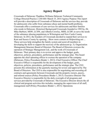 Agency Report
Crossroads of Delaware Thaddeus Williams Delaware Technical Community
College Directed Practice 2 244 6H1 March 15, 2014 Agency Purpose This report
will provide a description of Crossroads of Delaware and the services they provide
for adolescents who suffer from substance abuse and mental health problems.
Crossroads offer a continuum of care services for adolescents and their families
who reside in Delaware. Historical Background Crossroads founded in 1992 by, Dr.
Mike Barbieri, MSW, LCSW, and Alberta Crowley, MHS, LCDP, to serve the needs
of the substance abusing populations in Wilmington and New Castle County
Delaware. In 2012, the founders of Crossroads decided to expand their services to
Kent and Sussex County by opening... Show more content on Helpwriting.net ...
These services help strengthen the family system and assist all members in
developing the skills to support the recovery of the adolescent (p. 3). Organization
Management Structure Board of Directors The Board of Directors oversees the
operation of Strategic Management Ltd., and the work of Crossroads of
Delaware. Their primary duty is to review and approve the budget, goals,
objectives, policies, procedures, performance and the strategic plan. This board
appoints the chief operating officer to oversee the operation of the company
(Delaware, Policy Procedures Binder 1, 2013). Chief Executive Officer The Chief
Executive Officer is responsible for the development of the budget, goals,
objectives, policies, procedures, performance and the strategic plan. The CEO
presents this information at the quarterly meeting for review and approval by The
Board of Directors. The CEO is also responsible for negotiating and executing all
contracts and agreements between Crossroads and the property owners, payers,
and referral sources (Policy Procedures Binder 1, 2013). Executive Director The
Executive Director is responsible for the daily oversight of all programs and
services provided by Crossroads of Delaware. The Executive Director directs the all
clinical and program activities this includes, managing the supervision of all staff,
management staff (Policy Procedures Binder 1, 2013). Operations
 