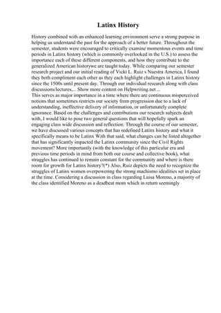 Latinx History
History combined with an enhanced learning environment serve a strong purpose in
helping us understand the past for the approach of a better future. Throughout the
semester, students were encouraged to critically examine momentous events and time
periods in Latinx history (which is commonly overlooked in the U.S.) to assess the
importance each of these different components, and how they contribute to the
generalized American historywe are taught today. While comparing our semester
research project and our initial reading of Vicki L. Ruiz s Nuestra America, I found
they both compliment each other as they each highlight challenges in Latinx history
since the 1500s until present day. Through our individual research along with class
discussions/lectures,... Show more content on Helpwriting.net ...
This serves as major importance in a time where there are continuous misperceived
notions that sometimes restricts our society from progression due to a lack of
understanding, ineffective delivery of information, or unfortunately complete
ignorance. Based on the challenges and contributions our research subjects dealt
with, I would like to pose two general questions that will hopefully spark an
engaging class wide discussion and reflection: Through the course of our semester,
we have discussed various concepts that has redefined Latinx history and what it
specifically means to be Latinx With that said, what changes can be listed altogether
that has significantly impacted the Latinx community since the Civil Rights
movement? More importantly (with the knowledge of this particular era and
previous time periods in mind from both our course and collective book), what
struggles has continued to remain constant for the community and where is there
room for growth for Latinx history?(*) Also, Ruiz depicts the need to recognize the
struggles of Latinx women overpowering the strong machismo idealities set in place
at the time. Considering a discussion in class regarding Luisa Moreno, a majority of
the class identified Moreno as a deadbeat mom which in return seemingly
 