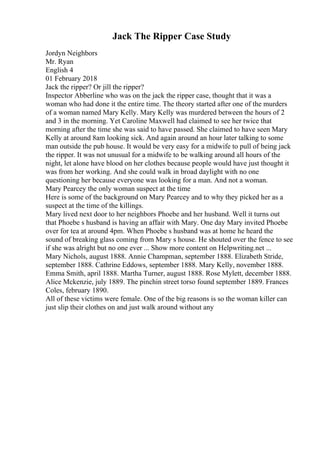 Jack The Ripper Case Study
Jordyn Neighbors
Mr. Ryan
English 4
01 February 2018
Jack the ripper? Or jill the ripper?
Inspector Abberline who was on the jack the ripper case, thought that it was a
woman who had done it the entire time. The theory started after one of the murders
of a woman named Mary Kelly. Mary Kelly was murdered between the hours of 2
and 3 in the morning. Yet Caroline Maxwell had claimed to see her twice that
morning after the time she was said to have passed. She claimed to have seen Mary
Kelly at around 8am looking sick. And again around an hour later talking to some
man outside the pub house. It would be very easy for a midwife to pull of being jack
the ripper. It was not unusual for a midwife to be walking around all hours of the
night, let alone have blood on her clothes because people would have just thought it
was from her working. And she could walk in broad daylight with no one
questioning her because everyone was looking for a man. And not a woman.
Mary Pearcey the only woman suspect at the time
Here is some of the background on Mary Pearcey and to why they picked her as a
suspect at the time of the killings.
Mary lived next door to her neighbors Phoebe and her husband. Well it turns out
that Phoebe s husband is having an affair with Mary. One day Mary invited Phoebe
over for tea at around 4pm. When Phoebe s husband was at home he heard the
sound of breaking glass coming from Mary s house. He shouted over the fence to see
if she was alright but no one ever ... Show more content on Helpwriting.net ...
Mary Nichols, august 1888. Annie Champman, september 1888. Elizabeth Stride,
september 1888. Cathrine Eddows, september 1888. Mary Kelly, november 1888.
Emma Smith, april 1888. Martha Turner, august 1888. Rose Mylett, december 1888.
Alice Mckenzie, july 1889. The pinchin street torso found september 1889. Frances
Coles, february 1890.
All of these victims were female. One of the big reasons is so the woman killer can
just slip their clothes on and just walk around without any
 