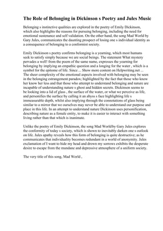 The Role of Belonging in Dickinson s Poetry and Jules Music
Belonging s instinctive qualities are explored in the poetry of Emily Dickinson,
which also highlights the reasons for pursuing belonging, including the need for
emotional sustenance and self validation. On the other hand, the song Mad World by
Gary Jules, communicates the daunting prospect of losing one s individual identity as
a consequence of belonging to a conformist society.
Emily Dickinson s poetry confirms belonging is a yearning, which most humans
seek to satisfy simply because we are social beings. The statement What mystery
pervades a well! from the poem of the same name, expresses the yearning for
belonging by implying an empathic question and a longing for the water , which is a
symbol for the epitome of life. Since ... Show more content on Helpwriting.net ...
The sheer complexity of the emotional aspects involved with belonging may be seen
in the belonging estrangement paradox; highlighted by the fact that those who know
her know her less and that those who attempt to understand belonging and nature are
incapable of understanding nature s ghost and hidden secrets. Dickinson seems to
be looking into a lid of glass , the surface of the water, or what we perceive as life,
and personifies the surface by calling it an abyss s face highlighting life s
immeasurable depth, whilst also implying through the connotations of glass being
similar to a mirror that we ourselves may never be able to understand our purpose and
place in this life. In an attempt to understand nature Dickinson uses personification,
describing nature as a female entity, to make it is easier to interact with something
living rather than that which is inanimate.
Unlike the poetry of Emily Dickinson, the song Mad Worldby Gary Jules explores
the conformity of today s society, which is shown to inevitably darken one s outlook
on life. Jules apathy reveals how this form of belonging is quite destructive; as he
communicates that individuality becomes redundant in a world of anonymity. Jules
exclamation of I want to hide my head and drown my sorrows exhibits the desperate
desire to escape from the mundane and depressive atmosphere of a uniform society.
The very title of this song, Mad World ,
 
