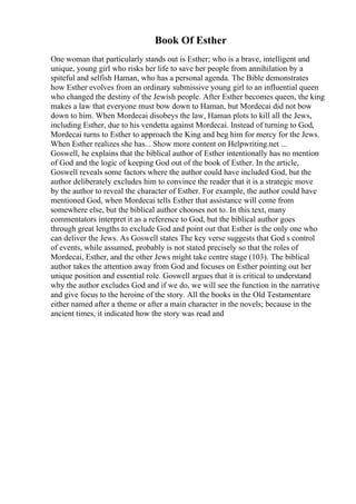 Book Of Esther
One woman that particularly stands out is Esther; who is a brave, intelligent and
unique, young girl who risks her life to save her people from annihilation by a
spiteful and selfish Haman, who has a personal agenda. The Bible demonstrates
how Esther evolves from an ordinary submissive young girl to an influential queen
who changed the destiny of the Jewish people. After Esther becomes queen, the king
makes a law that everyone must bow down to Haman, but Mordecai did not bow
down to him. When Mordecai disobeys the law, Haman plots to kill all the Jews,
including Esther, due to his vendetta against Mordecai. Instead of turning to God,
Mordecai turns to Esther to approach the King and beg him for mercy for the Jews.
When Esther realizes she has... Show more content on Helpwriting.net ...
Goswell, he explains that the biblical author of Esther intentionally has no mention
of God and the logic of keeping God out of the book of Esther. In the article,
Goswell reveals some factors where the author could have included God, but the
author deliberately excludes him to convince the reader that it is a strategic move
by the author to reveal the character of Esther. For example, the author could have
mentioned God, when Mordecai tells Esther that assistance will come from
somewhere else, but the biblical author chooses not to. In this text, many
commentators interpret it as a reference to God, but the biblical author goes
through great lengths to exclude God and point out that Esther is the only one who
can deliver the Jews. As Goswell states The key verse suggests that God s control
of events, while assumed, probably is not stated precisely so that the roles of
Mordecai, Esther, and the other Jews might take centre stage (103). The biblical
author takes the attention away from God and focuses on Esther pointing out her
unique position and essential role. Goswell argues that it is critical to understand
why the author excludes God and if we do, we will see the function in the narrative
and give focus to the heroine of the story. All the books in the Old Testamentare
either named after a theme or after a main character in the novels; because in the
ancient times, it indicated how the story was read and
 