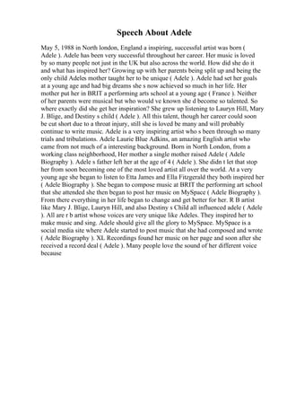 Speech About Adele
May 5, 1988 in North london, England a inspiring, successful artist was born (
Adele ). Adele has been very successful throughout her career. Her music is loved
by so many people not just in the UK but also across the world. How did she do it
and what has inspired her? Growing up with her parents being split up and being the
only child Adeles mother taught her to be unique ( Adele ). Adele had set her goals
at a young age and had big dreams she s now achieved so much in her life. Her
mother put her in BRIT a performing arts school at a young age ( France ). Neither
of her parents were musical but who would ve known she d become so talented. So
where exactly did she get her inspiration? She grew up listening to Lauryn Hill, Mary
J. Blige, and Destiny s child ( Adele ). All this talent, though her career could soon
be cut short due to a throat injury, still she is loved be many and will probably
continue to write music. Adele is a very inspiring artist who s been through so many
trials and tribulations. Adele Laurie Blue Adkins, an amazing English artist who
came from not much of a interesting background. Born in North London, from a
working class neighborhood, Her mother a single mother raised Adele ( Adele
Biography ). Adele s father left her at the age of 4 ( Adele ). She didn t let that stop
her from soon becoming one of the most loved artist all over the world. At a very
young age she began to listen to Etta James and Ella Fitzgerald they both inspired her
( Adele Biography ). She began to compose music at BRIT the performing art school
that she attended she then began to post her music on MySpace ( Adele Biography ).
From there everything in her life began to change and get better for her. R B artist
like Mary J. Blige, Lauryn Hill, and also Destiny s Child all influenced adele ( Adele
). All are r b artist whose voices are very unique like Adeles. They inspired her to
make music and sing. Adele should give all the glory to MySpace. MySpace is a
social media site where Adele started to post music that she had composed and wrote
( Adele Biography ). XL Recordings found her music on her page and soon after she
received a record deal ( Adele ). Many people love the sound of her different voice
because
 